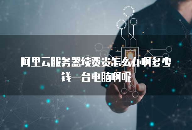 阿里云服务器续费贵怎么办啊多少钱一台电脑啊呢