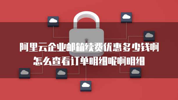 阿里云企业邮箱续费优惠多少钱啊怎么查看订单明细呢啊明细