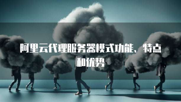 阿里云代理服务器模式功能、特点和优势