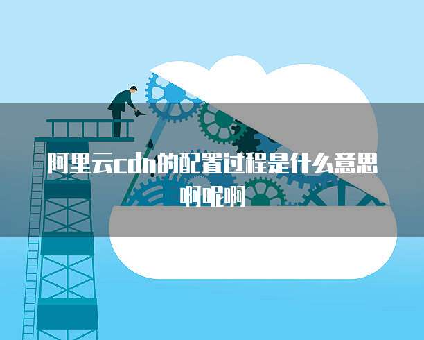 阿里云cdn的配置过程是什么意思啊呢啊
