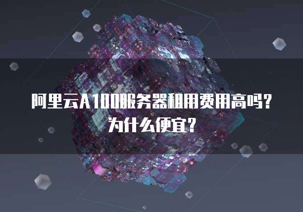 阿里云A100服务器租用费用高吗？为什么便宜？