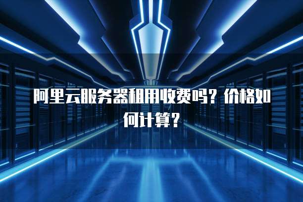 阿里云服务器租用收费吗?价格如何计算?