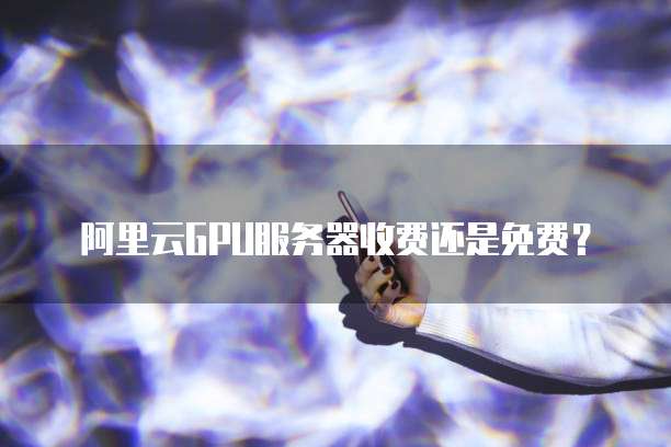 阿里云GPU服务器收费还是免费?