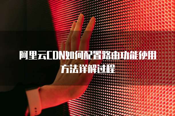 阿里云CDN如何配置路由功能使用方法详解过程