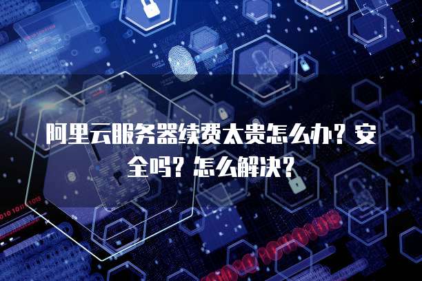 阿里云服务器续费太贵怎么办?安全吗?怎么解决?