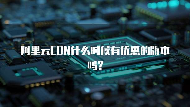 阿里云CDN什么时候有优惠的版本吗?