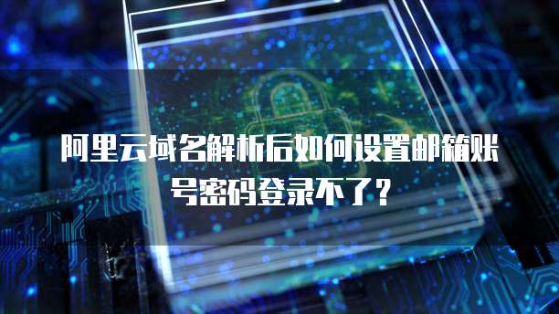 阿里云域名解析后如何设置邮箱账号密码登录不了?