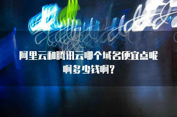 阿里云和腾讯云哪个域名便宜点呢啊多少钱啊？