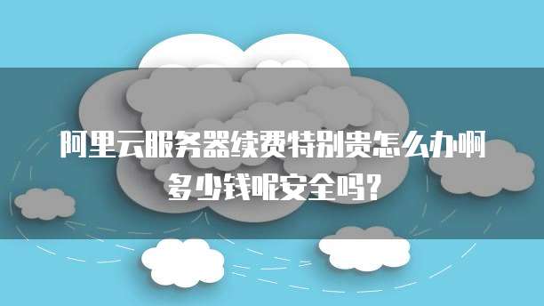 阿里云服务器续费特别贵怎么办啊多少钱呢安全吗?