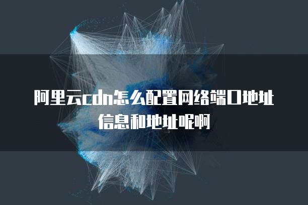阿里云cdn怎么配置网络端口地址信息和地址呢啊
