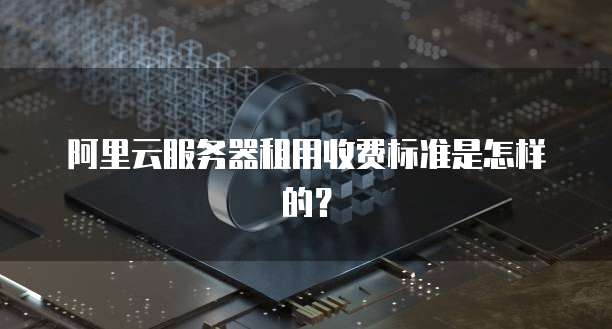 阿里云服务器租用收费标准是怎样的？