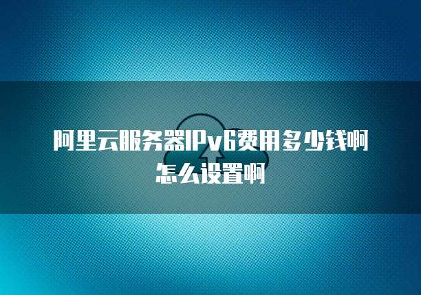 阿里云服务器IPv6费用多少钱啊怎么设置啊