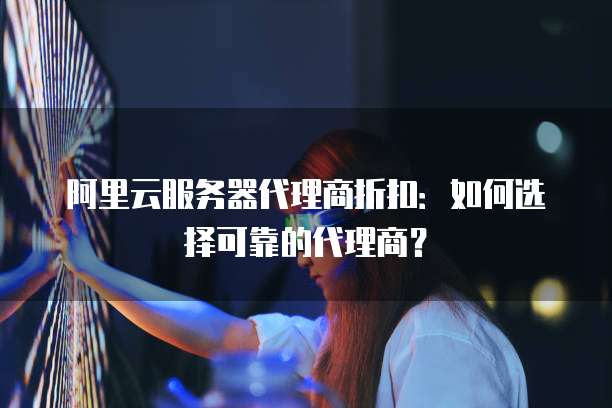 阿里云服务器代理商折扣:如何选择可靠的代理商?