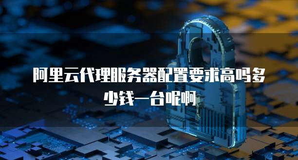 阿里云代理服务器配置要求高吗多少钱一台呢啊