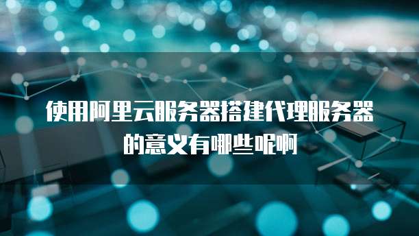 使用阿里云服务器搭建代理服务器的意义有哪些呢啊
