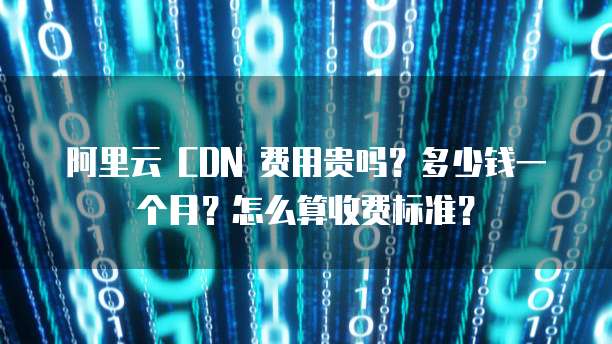 阿里云 CDN 费用贵吗?多少钱一个月?怎么算收费标准?