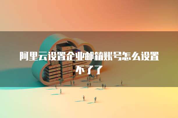 阿里云设置企业邮箱账号怎么设置不了了