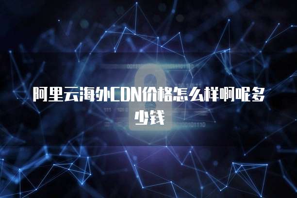 阿里云海外CDN价格怎么样啊呢多少钱
