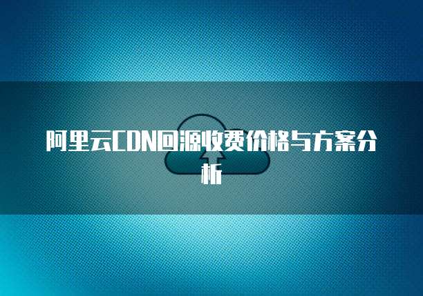 阿里云CDN回源收费价格与方案分析