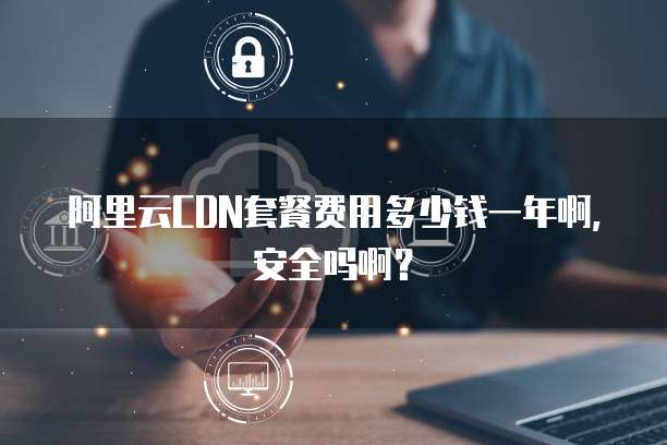 阿里云CDN套餐费用多少钱一年啊,安全吗啊?
