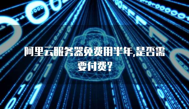 阿里云服务器免费用半年,是否需要付费?