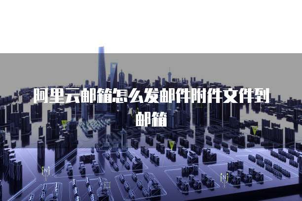 阿里云邮箱怎么发邮件附件文件到邮箱