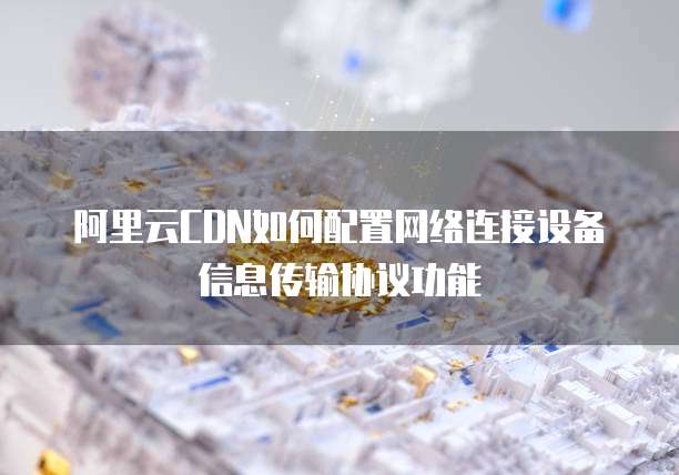 阿里云CDN如何配置网络连接设备信息传输协议功能