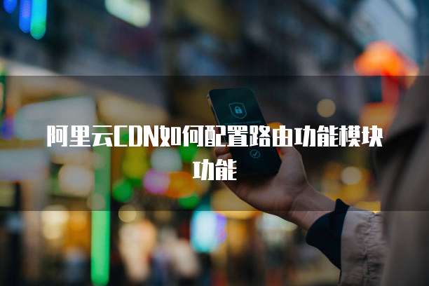 阿里云CDN如何配置路由功能模块功能