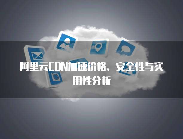 阿里云CDN加速价格、安全性与实用性分析