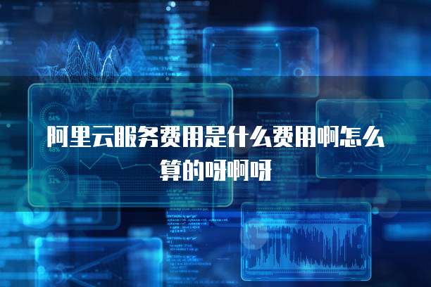 阿里云服务费用是什么费用啊怎么算的呀啊呀
