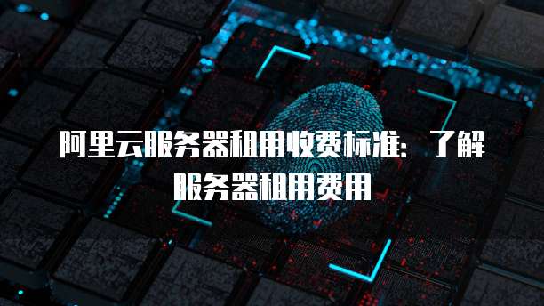 阿里云服务器租用收费标准:了解服务器租用费用