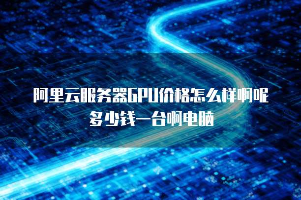 阿里云服务器GPU价格怎么样啊呢多少钱一台啊电脑