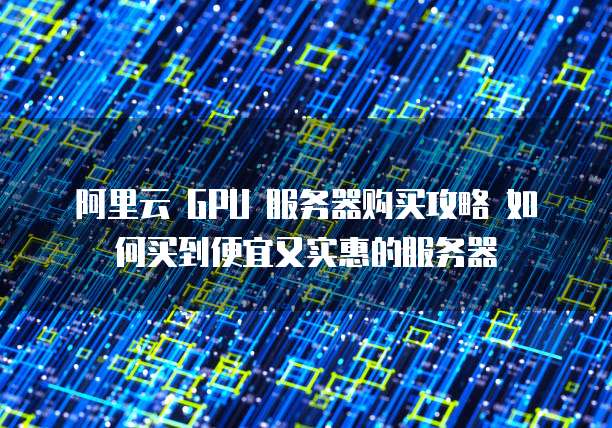 阿里云 GPU 服务器购买攻略 如何买到便宜又实惠的服务器
