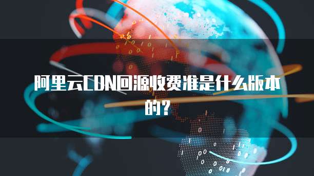 阿里云CDN回源收费准是什么版本的?