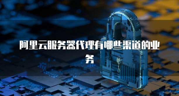 阿里云服务器代理有哪些渠道的业务