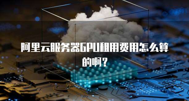 阿里云服务器GPU租用费用怎么算的啊?