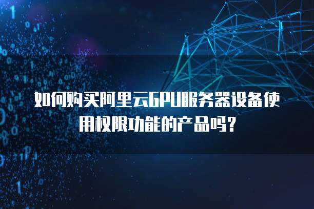 如何购买阿里云GPU服务器设备使用权限功能的产品吗?