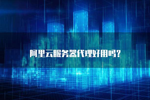 阿里云服务器代理好用吗?