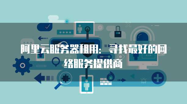 阿里云服务器租用:寻找最好的网络服务提供商