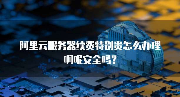 阿里云服务器续费特别贵怎么办理啊呢安全吗?
