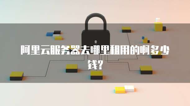 阿里云服务器去哪里租用的啊多少钱？