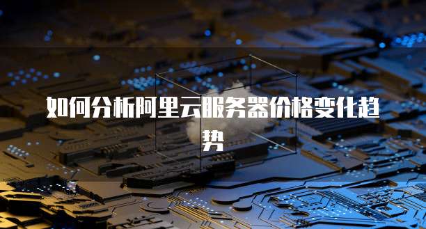 如何分析阿里云服务器价格变化趋势