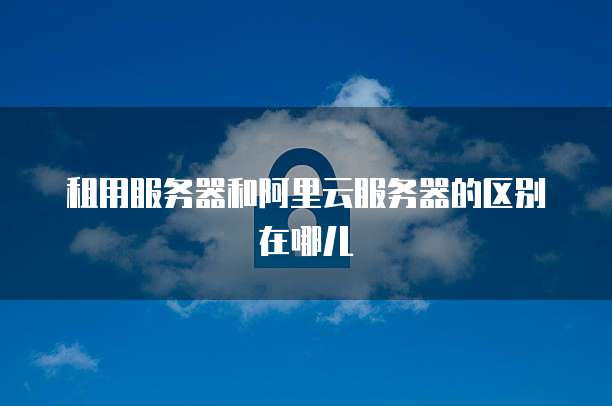 租用服务器和阿里云服务器的区别在哪儿