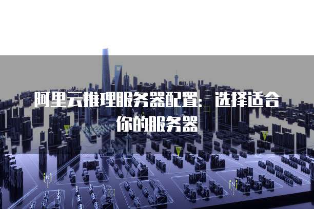 阿里云推理服务器配置:选择适合你的服务器