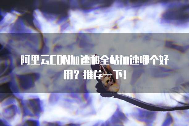 阿里云CDN加速和全站加速哪个好用?推荐一下!