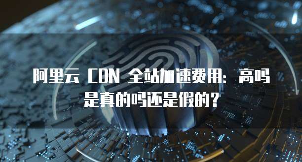 阿里云 CDN 全站加速费用:高吗是真的吗还是假的?
