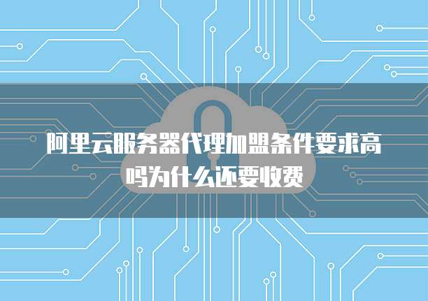 阿里云服务器代理加盟条件要求高吗为什么还要收费