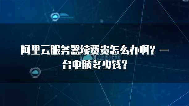 阿里云服务器续费贵怎么办啊?一台电脑多少钱?