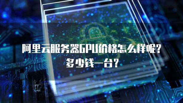 阿里云服务器GPU价格怎么样呢?多少钱一台?