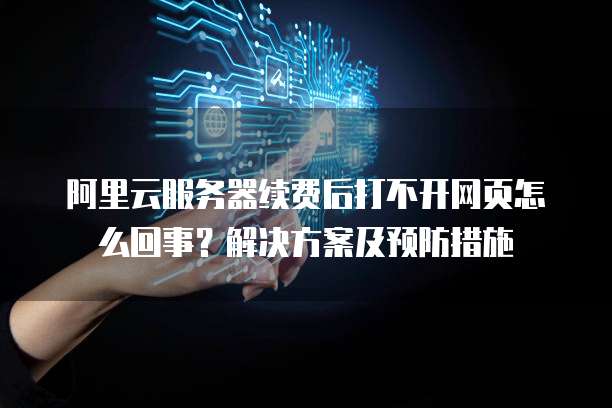 阿里云服务器续费后打不开网页怎么回事?解决方案及预防措施